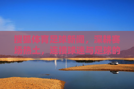 搜狐体育足球新闻,深耕赛场热土,连接球迷与足球的深度纽带,深耕赛场热土,连接球迷与足球的深度纽带 搜狐体育足球新闻,深耕赛场热土,连接球迷与足球的深度纽带,深耕赛场热土,连接球迷与足球的深度纽带