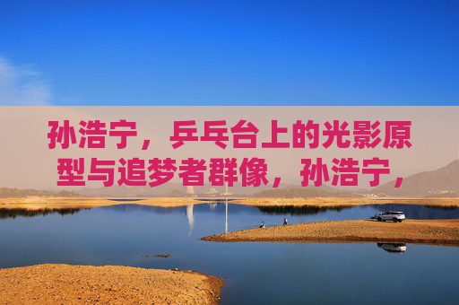 孙浩宁,乒乓台上的光影原型与追梦者群像,孙浩宁,乒乓台上的光影原型与追梦者群像 孙浩宁,乒乓台上的光影原型与追梦者群像,孙浩宁,乒乓台上的光影原型与追梦者群像