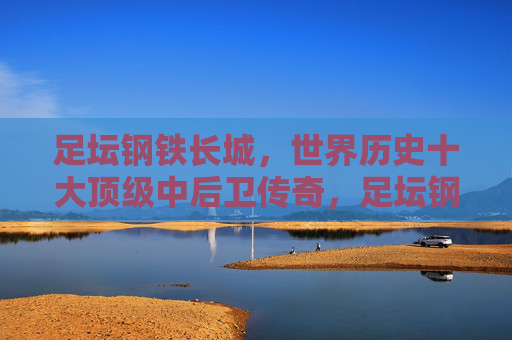 足坛钢铁长城,世界历史十大顶级中后卫传奇,足坛钢铁长城,世界历史十大顶级中后卫传奇 足坛钢铁长城,世界历史十大顶级中后卫传奇,足坛钢铁长城,世界历史十大顶级中后卫传奇