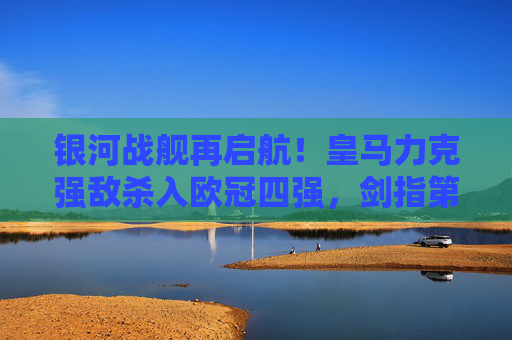 银河战舰再启航！皇马力克强敌杀入欧冠四强，剑指第15冠！银河战舰再启航！皇马杀入欧冠四强剑指第15冠