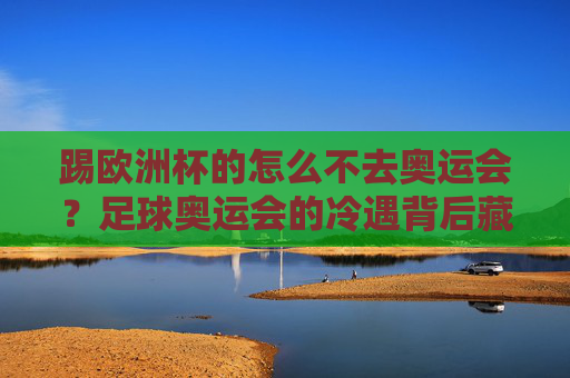 踢欧洲杯的怎么不去奥运会?足球奥运会的冷遇背后藏着三重真相,足球奥运会遇冷背后,欧洲杯球员缺席的三重真相 踢欧洲杯的怎么不去奥运会?足球奥运会的冷遇背后藏着三重真相,足球奥运会遇冷背后,欧洲杯球员缺席的三重真相