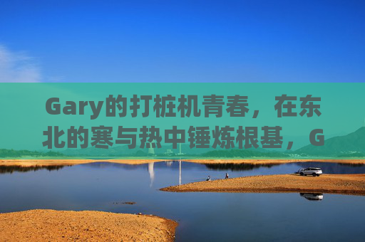 Gary的打桩机青春，在东北的寒与热中锤炼根基，Gary的打桩机青春，东北寒热锤炼根基