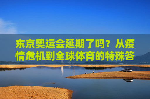东京奥运会延期了吗?从疫情危机到全球体育的特殊答卷,东京奥运会,疫情危机下的全球体育特殊答卷 东京奥运会延期了吗?从疫情危机到全球体育的特殊答卷,东京奥运会,疫情危机下的全球体育特殊答卷