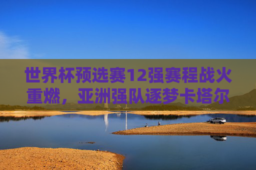 世界杯预选赛12强赛程战火重燃，亚洲强队逐梦卡塔尔，征程启幕