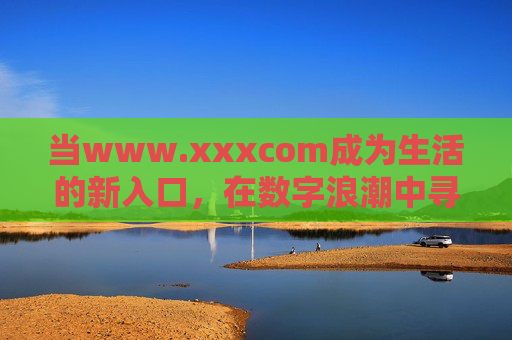当www.xxxcom成为生活的新入口,在数字浪潮中寻找连接的温度,新入口,数字浪潮里的连接温度 当www.xxxcom成为生活的新入口,在数字浪潮中寻找连接的温度,新入口,数字浪潮里的连接温度