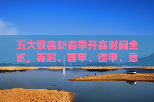 五大联赛新赛季开赛时间全览，英超、西甲、德甲、意甲、法甲，何时点燃战火？五大联赛新赛季开赛时间全览，英超、西甲、德甲、意甲、法甲何时点燃战火？