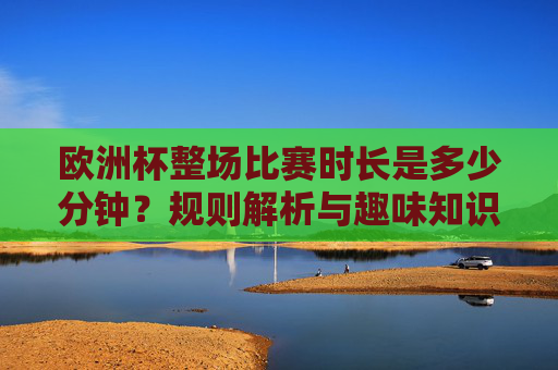 欧洲杯整场比赛时长是多少分钟?规则解析与趣味知识,欧洲杯比赛时长,规则解析与趣味知识 欧洲杯整场比赛时长是多少分钟?规则解析与趣味知识,欧洲杯比赛时长,规则解析与趣味知识