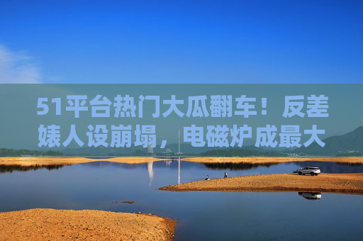 51平台热门大瓜翻车!反差婊人设崩塌,电磁炉成最大讽刺道具,51平台热门大瓜翻车!反差婊人设崩塌,电磁炉成最大讽刺道具 51平台热门大瓜翻车!反差婊人设崩塌,电磁炉成最大讽刺道具,51平台热门大瓜翻车!反差婊人设崩塌,电磁炉成最大讽刺道具