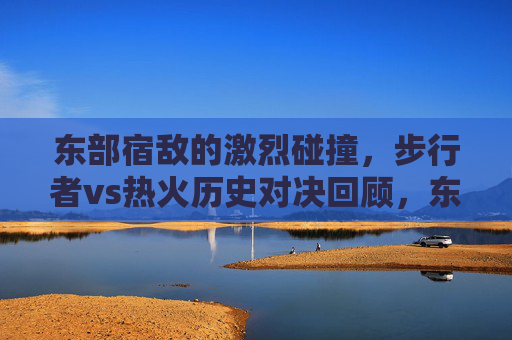 东部宿敌的激烈碰撞，步行者vs热火历史对决回顾，东部宿敌的激战，步行者vs热火历史对决回顾