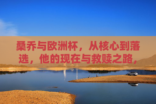 桑乔与欧洲杯，从核心到落选，他的现在与救赎之路，桑乔，欧洲杯从核心到落选，救赎之路