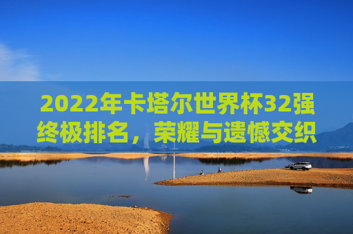 2022年卡塔尔世界杯32强终极排名,荣耀与遗憾交织的足球史诗,2022卡塔尔世界杯32强终极排名,荣耀与遗憾交织的足球史诗 2022年卡塔尔世界杯32强终极排名,荣耀与遗憾交织的足球史诗,2022卡塔尔世界杯32强终极排名,荣耀与遗憾交织的足球史诗