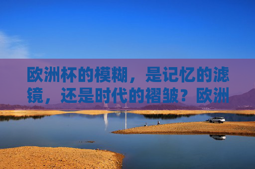 欧洲杯的模糊,是记忆的滤镜,还是时代的褶皱?欧洲杯的模糊,记忆滤镜,还是时代褶皱? 欧洲杯的模糊,是记忆的滤镜,还是时代的褶皱?欧洲杯的模糊,记忆滤镜,还是时代褶皱?
