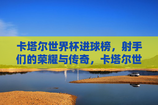 卡塔尔世界杯进球榜,射手们的荣耀与传奇,卡塔尔世界杯射手进球榜,荣耀与传奇 卡塔尔世界杯进球榜,射手们的荣耀与传奇,卡塔尔世界杯射手进球榜,荣耀与传奇
