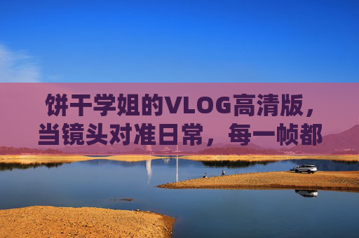 饼干学姐的VLOG高清版,当镜头对准日常,每一帧都是青春的注脚,饼干学姐的日常VLOG,高清帧帧,青春注脚 饼干学姐的VLOG高清版,当镜头对准日常,每一帧都是青春的注脚,饼干学姐的日常VLOG,高清帧帧,青春注脚