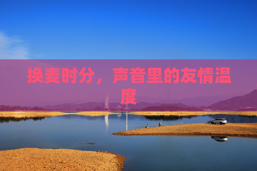 换麦时分,声音里的友情温度 换麦时分,声音里的友情温度