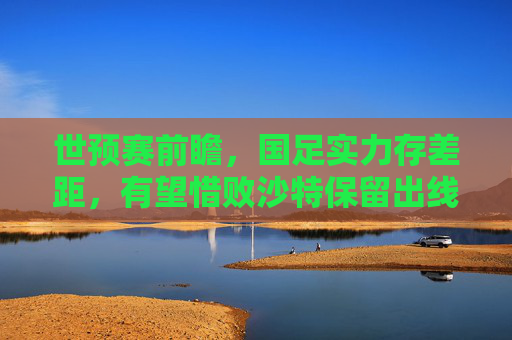 世预赛前瞻，国足实力存差距，有望惜败沙特保留出线生机，世预赛前瞻，国足惜败沙特保留出线生机