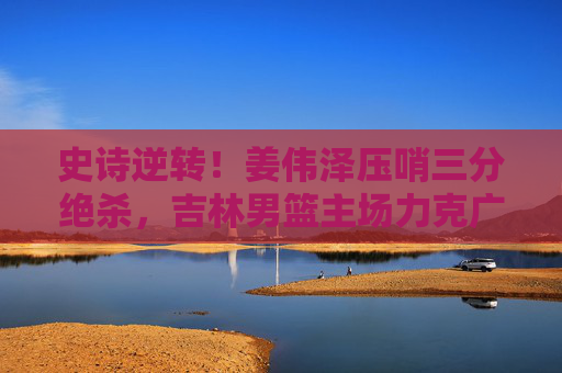史诗逆转!姜伟泽压哨三分绝杀,吉林男篮主场力克广东男篮 史诗逆转!姜伟泽压哨三分绝杀,吉林男篮主场力克广东男篮