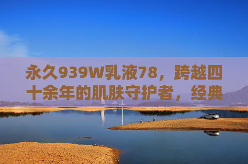 永久939W乳液78,跨越四十余年的肌肤守护者,经典永不过时的液体黄金,永久939W乳液,四十余年肌肤守护,经典液体黄金 永久939W乳液78,跨越四十余年的肌肤守护者,经典永不过时的液体黄金,永久939W乳液,四十余年肌肤守护,经典液体黄金