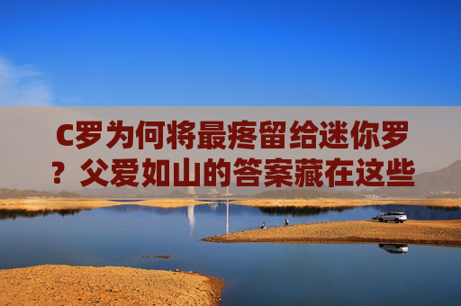 C罗为何将最疼留给迷你罗？父爱如山的答案藏在这些细节里，C罗的最疼留给迷你罗，父爱如山的细节答案