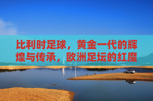 比利时足球,黄金一代的辉煌与传承,欧洲足坛的红魔实力几何?比利时足球,黄金一代的辉煌传承与红魔实力 比利时足球,黄金一代的辉煌与传承,欧洲足坛的红魔实力几何?比利时足球,黄金一代的辉煌传承与红魔实力