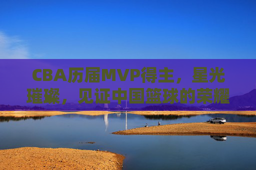 CBA历届MVP得主,星光璀璨,见证中国篮球的荣耀之路,CBA历届MVP,星光铸就中国篮球荣耀之路 CBA历届MVP得主,星光璀璨,见证中国篮球的荣耀之路,CBA历届MVP,星光铸就中国篮球荣耀之路