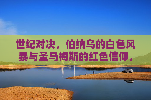 世纪对决,伯纳乌的白色风暴与圣马梅斯的红色信仰,世纪对决,伯纳乌白色风暴VS圣马梅斯红色信仰 世纪对决,伯纳乌的白色风暴与圣马梅斯的红色信仰,世纪对决,伯纳乌白色风暴VS圣马梅斯红色信仰