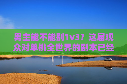 男主能不能别1v3?这届观众对单挑全世界的剧本已经累了,观众厌了!男主别再1v3单挑全世界 男主能不能别1v3?这届观众对单挑全世界的剧本已经累了,观众厌了!男主别再1v3单挑全世界