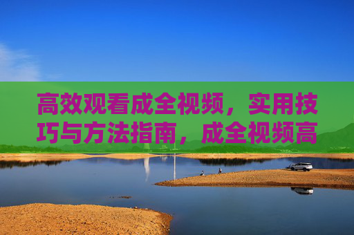 高效观看成全视频,实用技巧与方法指南,成全视频高效观看实用指南 高效观看成全视频,实用技巧与方法指南,成全视频高效观看实用指南