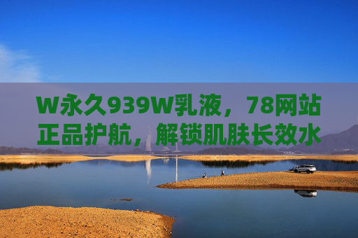 W永久939W乳液，78网站正品护航，解锁肌肤长效水润密码，W永久939W乳液，78网站正品护航，解锁肌肤长效水润