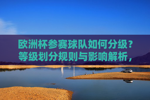 欧洲杯参赛球队如何分级?等级划分规则与影响解析,欧洲杯球队分级,规则与影响解析 欧洲杯参赛球队如何分级?等级划分规则与影响解析,欧洲杯球队分级,规则与影响解析