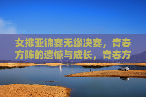 女排亚锦赛无缘决赛,青春方阵的遗憾与成长,青春方阵憾别亚锦赛决赛,成长印记照亮前路 女排亚锦赛无缘决赛,青春方阵的遗憾与成长,青春方阵憾别亚锦赛决赛,成长印记照亮前路