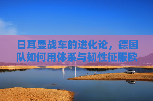 日耳曼战车的进化论,德国队如何用体系与韧性征服欧洲杯,日耳曼战车进化论,体系韧性征服欧洲杯 日耳曼战车的进化论,德国队如何用体系与韧性征服欧洲杯,日耳曼战车进化论,体系韧性征服欧洲杯
