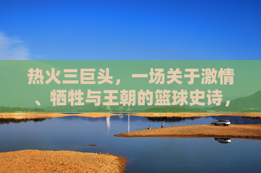 热火三巨头，一场关于激情、牺牲与王朝的篮球史诗，热火三巨头，激情、牺牲与王朝的篮球史诗