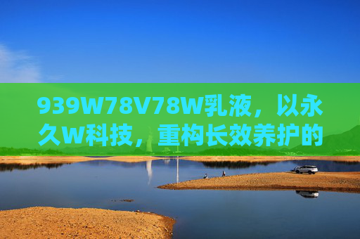 939W78V78W乳液，以永久W科技，重构长效养护的肌肤屏障，939W78V78W乳液，永久W科技重构长效养护肌肤屏障