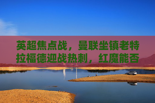 英超焦点战，曼联坐镇老特拉福德迎战热刺，红魔能否止颓，热刺能否延续强势？