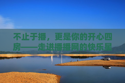 不止于播,更是你的开心四房——走进播播网的快乐星球,不止于播,播播网的快乐星球 不止于播,更是你的开心四房——走进播播网的快乐星球,不止于播,播播网的快乐星球