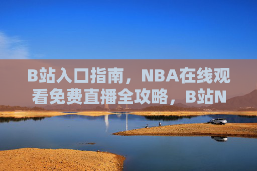 B站入口指南，NBA在线观看免费直播全攻略，B站NBA免费直播观看全攻略