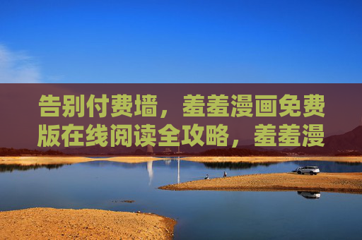 告别付费墙，羞羞漫画免费版在线阅读全攻略，羞羞漫画免费在线阅读全攻略