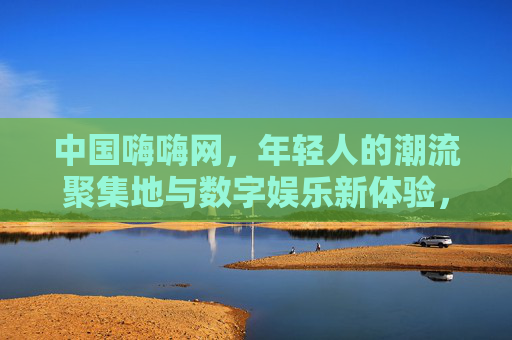 中国嗨嗨网，年轻人的潮流聚集地与数字娱乐新体验，中国嗨嗨网，年轻人的潮流数字娱乐新聚集地
