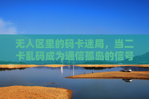 无人区里的码卡迷局，当二卡乱码成为通信孤岛的信号警报，无人区码卡迷局，二卡乱码触发通信孤岛警报