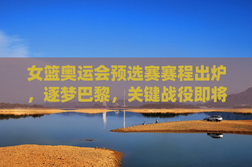女篮奥运会预选赛赛程出炉，逐梦巴黎，关键战役即将打响，女篮奥运预选赛赛程出炉，逐梦巴黎关键战役打响