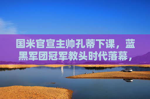 国米官宣主帅孔蒂下课，蓝黑军团冠军教头时代落幕，国米官宣孔蒂下课，冠军教头时代落幕