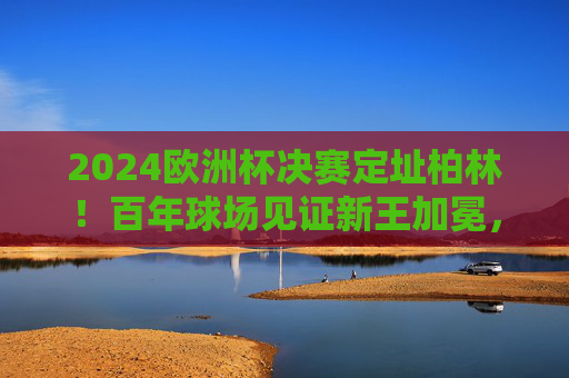 2024欧洲杯决赛定址柏林！百年球场见证新王加冕，2024欧洲杯决赛定柏林 百年球场见证新王加冕