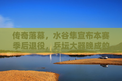 传奇落幕,水谷隼宣布本赛季后退役,乒坛大器晚成的传奇谢幕,水谷隼赛季后退役,乒坛大器晚成传奇谢幕 传奇落幕,水谷隼宣布本赛季后退役,乒坛大器晚成的传奇谢幕,水谷隼赛季后退役,乒坛大器晚成传奇谢幕
