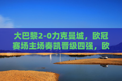 大巴黎2-0力克曼城,欧冠赛场主场奏凯晋级四强,欧冠,大巴黎2-0力克曼城 主场晋级四强 大巴黎2-0力克曼城,欧冠赛场主场奏凯晋级四强,欧冠,大巴黎2-0力克曼城 主场晋级四强
