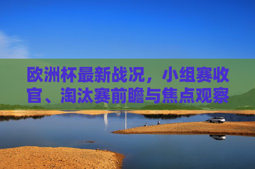 欧洲杯最新战况，小组赛收官、淘汰赛前瞻与焦点观察，欧洲杯小组赛收官 淘汰赛前瞻与焦点观察