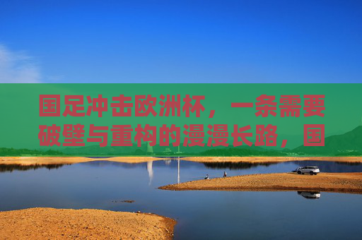 国足冲击欧洲杯，一条需要破壁与重构的漫漫长路，国足冲击欧洲杯，破壁与重构的漫漫长路