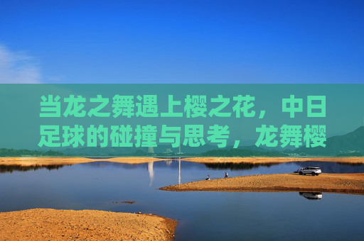 当龙之舞遇上樱之花，中日足球的碰撞与思考，龙舞樱花，中日足球的碰撞与思考