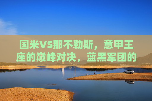 国米VS那不勒斯，意甲王座的巅峰对决，蓝黑军团的逆袭与蓝鹰的卫冕野心，国米VS那不勒斯，意甲王座巅峰对决，蓝黑逆袭战蓝鹰卫冕
