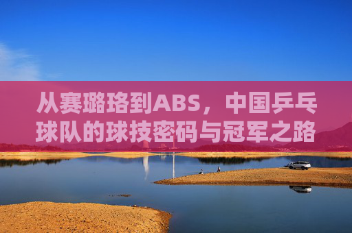 从赛璐珞到ABS，中国乒乓球队的球技密码与冠军之路